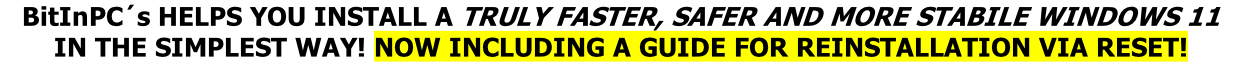BitInPC´s HELPS YOU INSTALL A TRULY FASTER, SAFER AND MORE STABILE WINDOWS 11
IN THE SIMPLEST WAY! NOW INCLUDING A GUIDE FOR REINSTALLATION VIA RESET!
