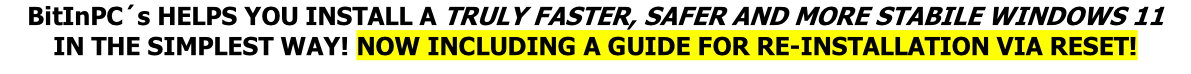 BitInPC´s HELPS YOU INSTALL A TRULY FASTER, SAFER AND MORE STABILE WINDOWS 11
IN THE SIMPLEST WAY! NOW INCLUDING A GUIDE FOR RE-INSTALLATION VIA RESET!
